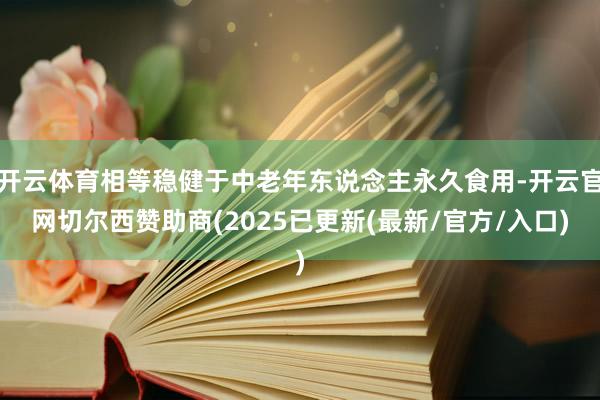 开云体育相等稳健于中老年东说念主永久食用-开云官网切尔西赞助商(2025已更新(最新/官方/入口)