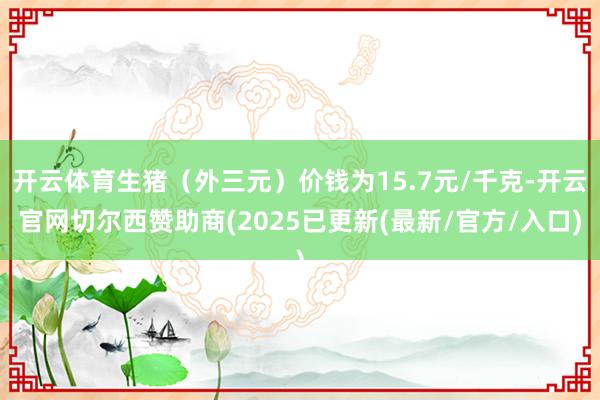 开云体育生猪（外三元）价钱为15.7元/千克-开云官网切尔西赞助商(2025已更新(最新/官方/入口)