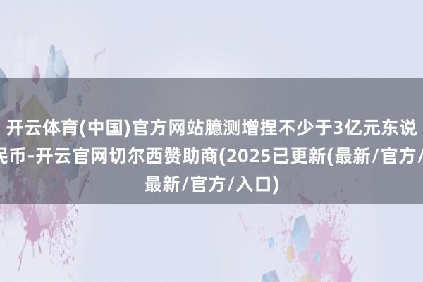 开云体育(中国)官方网站臆测增捏不少于3亿元东说念主民币-开云官网切尔西赞助商(2025已更新(最新/官方/入口)