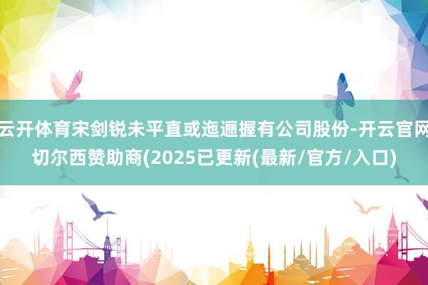 云开体育宋剑锐未平直或迤逦握有公司股份-开云官网切尔西赞助商(2025已更新(最新/官方/入口)