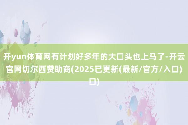 开yun体育网有计划好多年的大口头也上马了-开云官网切尔西赞助商(2025已更新(最新/官方/入口)