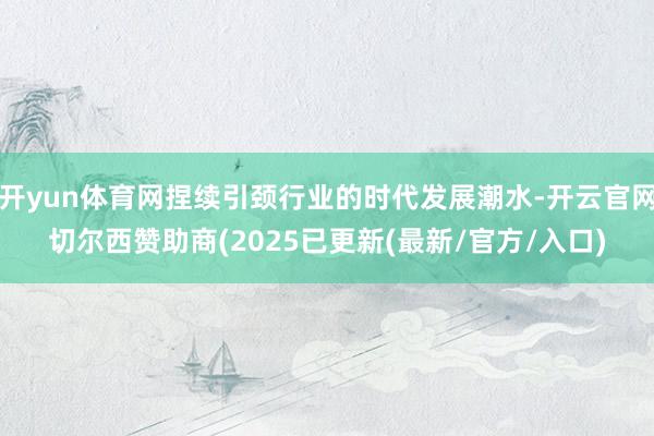 开yun体育网捏续引颈行业的时代发展潮水-开云官网切尔西赞助商(2025已更新(最新/官方/入口)