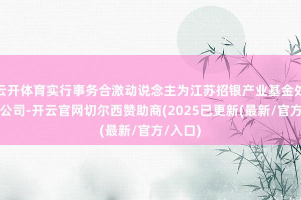 云开体育实行事务合激动说念主为江苏招银产业基金处分有限公司-开云官网切尔西赞助商(2025已更新(最新/官方/入口)