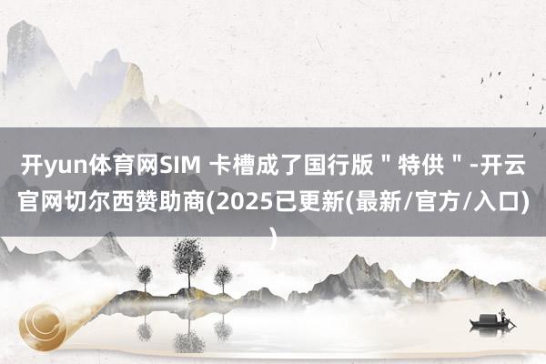 开yun体育网SIM 卡槽成了国行版＂特供＂-开云官网切尔西赞助商(2025已更新(最新/官方/入口)
