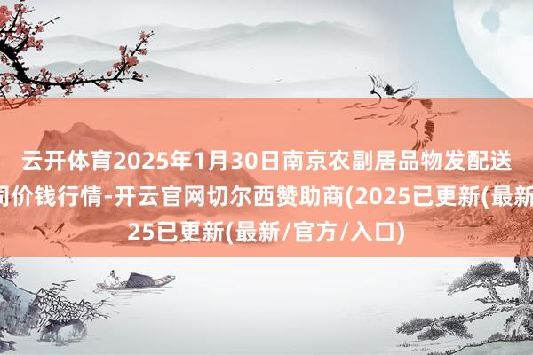 云开体育2025年1月30日南京农副居品物发配送中心有限公司价钱行情-开云官网切尔西赞助商(2025已更新(最新/官方/入口)