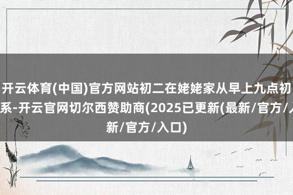 开云体育(中国)官方网站初二在姥姥家从早上九点初始羁系-开云官网切尔西赞助商(2025已更新(最新/官方/入口)