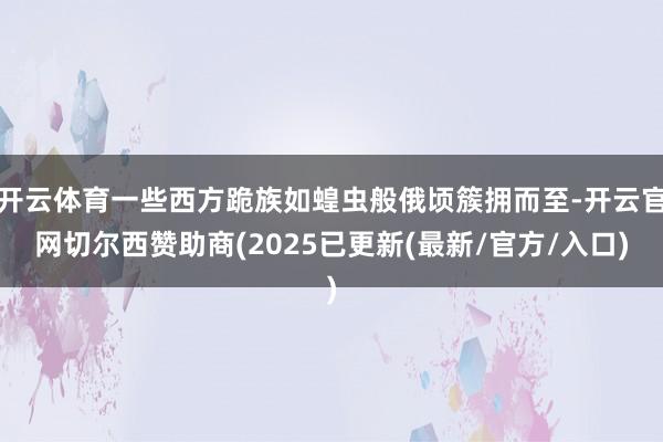 开云体育一些西方跪族如蝗虫般俄顷簇拥而至-开云官网切尔西赞助商(2025已更新(最新/官方/入口)