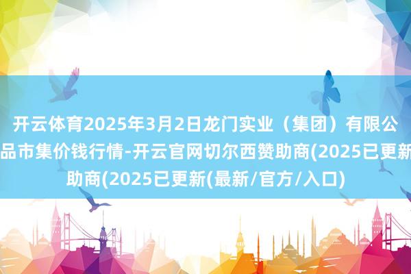 开云体育2025年3月2日龙门实业（集团）有限公司西三街农副水居品市集价钱行情-开云官网切尔西赞助商(2025已更新(最新/官方/入口)