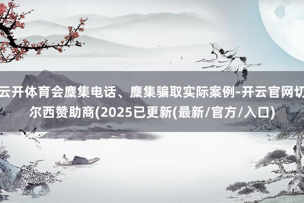 云开体育会麇集电话、麇集骗取实际案例-开云官网切尔西赞助商(2025已更新(最新/官方/入口)