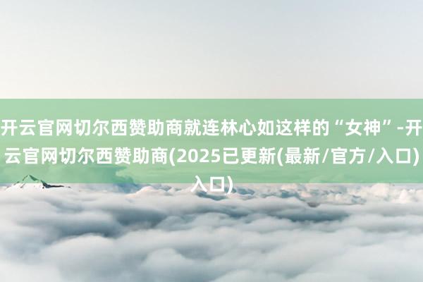 开云官网切尔西赞助商就连林心如这样的“女神”-开云官网切尔西赞助商(2025已更新(最新/官方/入口)