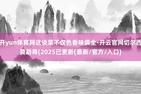 开yun体育网这谈菜不仅色香味俱全-开云官网切尔西赞助商(2025已更新(最新/官方/入口)
