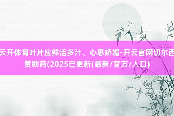 云开体育叶片应鲜活多汁、心思娇媚-开云官网切尔西赞助商(2025已更新(最新/官方/入口)