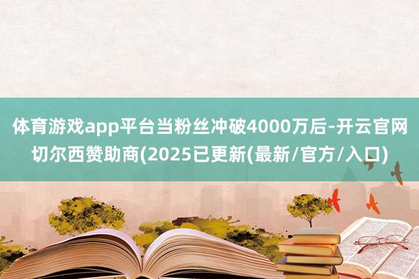 体育游戏app平台当粉丝冲破4000万后-开云官网切尔西赞助商(2025已更新(最新/官方/入口)