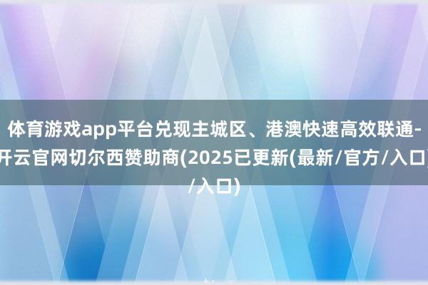 体育游戏app平台兑现主城区、港澳快速高效联通-开云官网切尔西赞助商(2025已更新(最新/官方/入口)