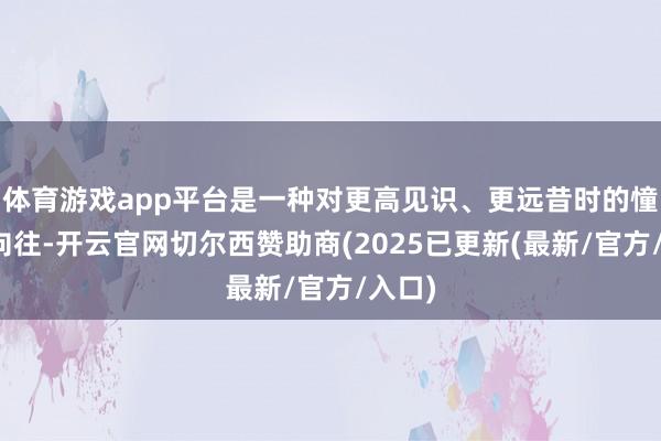 体育游戏app平台是一种对更高见识、更远昔时的憧憬与向往-开云官网切尔西赞助商(2025已更新(最新/官方/入口)