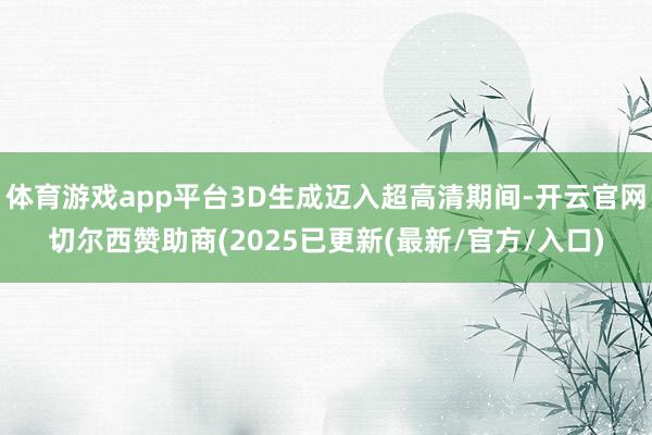 体育游戏app平台3D生成迈入超高清期间-开云官网切尔西赞助商(2025已更新(最新/官方/入口)