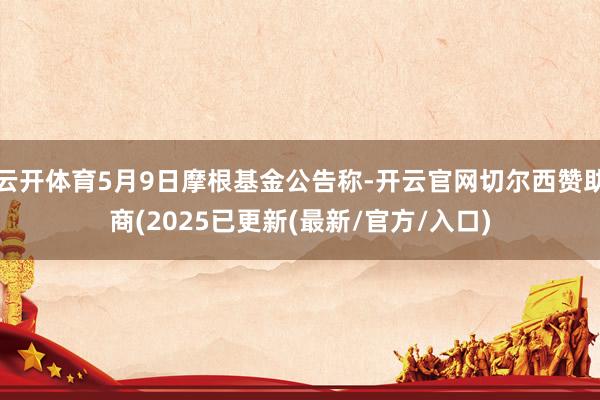 云开体育5月9日摩根基金公告称-开云官网切尔西赞助商(2025已更新(最新/官方/入口)