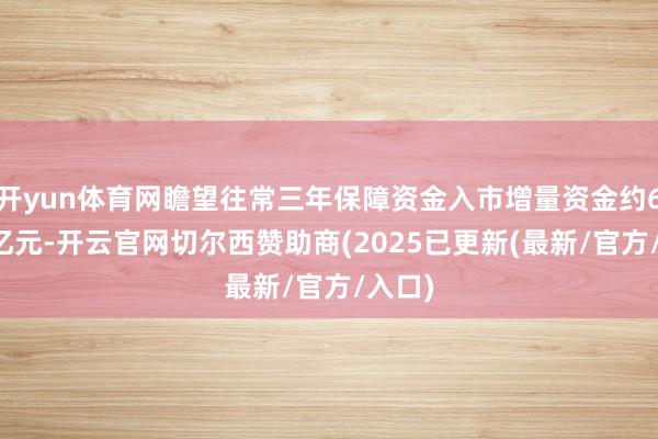 开yun体育网瞻望往常三年保障资金入市增量资金约6-8千亿元-开云官网切尔西赞助商(2025已更新(最新/官方/入口)
