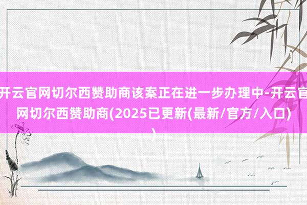 开云官网切尔西赞助商该案正在进一步办理中-开云官网切尔西赞助商(2025已更新(最新/官方/入口)