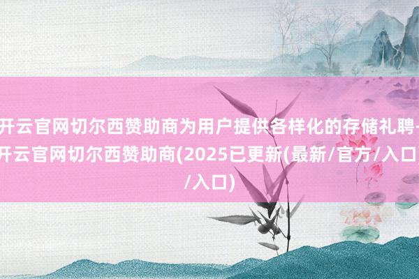 开云官网切尔西赞助商为用户提供各样化的存储礼聘-开云官网切尔西赞助商(2025已更新(最新/官方/入口)