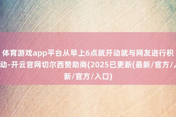 体育游戏app平台从早上6点就开动就与网友进行积极互动-开云官网切尔西赞助商(2025已更新(最新/官方/入口)