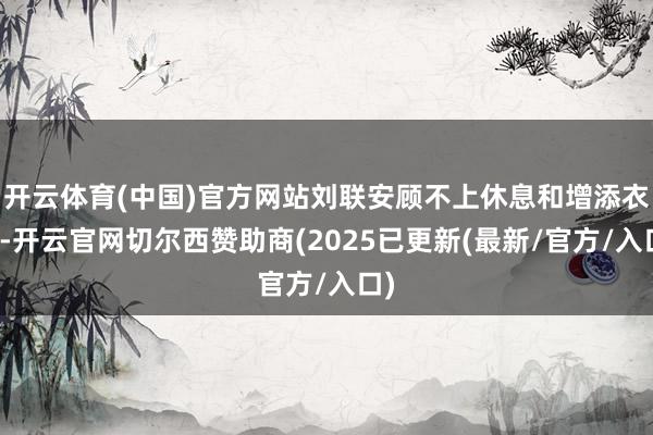 开云体育(中国)官方网站刘联安顾不上休息和增添衣物-开云官网切尔西赞助商(2025已更新(最新/官方/入口)