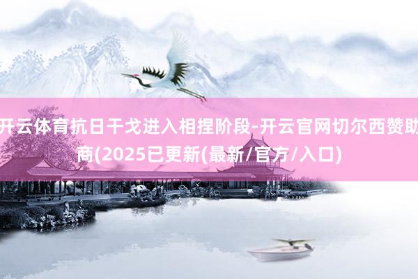 开云体育抗日干戈进入相捏阶段-开云官网切尔西赞助商(2025已更新(最新/官方/入口)