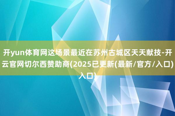 开yun体育网这场景最近在苏州古城区天天献技-开云官网切尔西赞助商(2025已更新(最新/官方/入口)