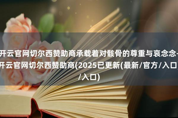 开云官网切尔西赞助商承载着对骸骨的尊重与哀念念-开云官网切尔西赞助商(2025已更新(最新/官方/入口)