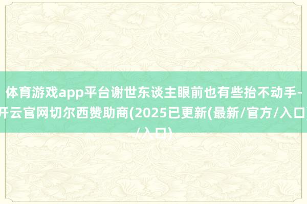 体育游戏app平台谢世东谈主眼前也有些抬不动手-开云官网切尔西赞助商(2025已更新(最新/官方/入口)