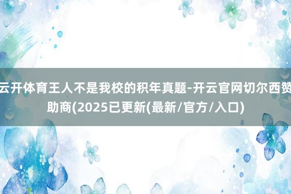 云开体育王人不是我校的积年真题-开云官网切尔西赞助商(2025已更新(最新/官方/入口)