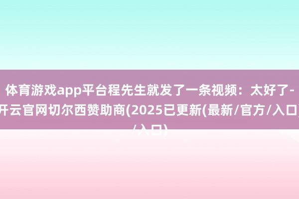 体育游戏app平台程先生就发了一条视频：太好了-开云官网切尔西赞助商(2025已更新(最新/官方/入口)