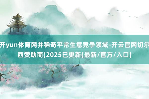 开yun体育网并稀奇平常生意竞争领域-开云官网切尔西赞助商(2025已更新(最新/官方/入口)