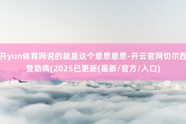 开yun体育网说的就是这个意思意思-开云官网切尔西赞助商(2025已更新(最新/官方/入口)