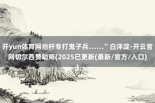 开yun体育网抬杆专打鬼子兵……”白洋淀-开云官网切尔西赞助商(2025已更新(最新/官方/入口)