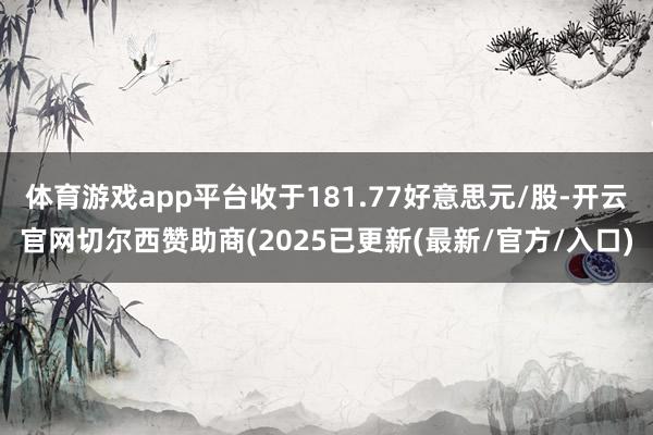体育游戏app平台收于181.77好意思元/股-开云官网切尔西赞助商(2025已更新(最新/官方/入口)