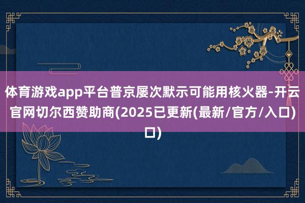体育游戏app平台普京屡次默示可能用核火器-开云官网切尔西赞助商(2025已更新(最新/官方/入口)