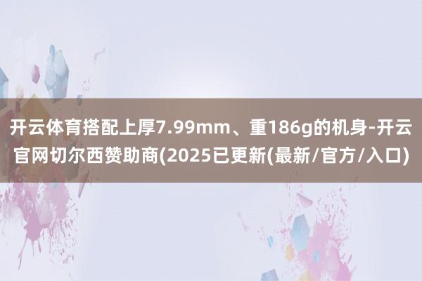 开云体育搭配上厚7.99mm、重186g的机身-开云官网切尔西赞助商(2025已更新(最新/官方/入口)