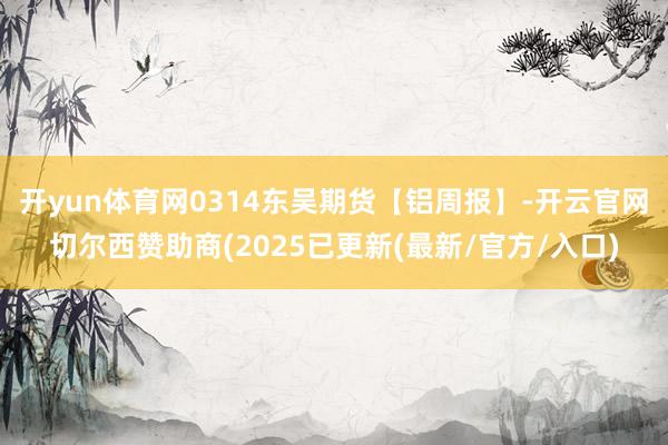 开yun体育网0314东吴期货【铝周报】-开云官网切尔西赞助商(2025已更新(最新/官方/入口)