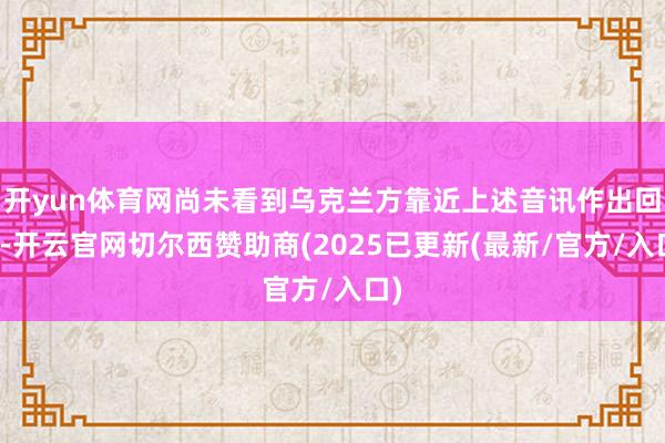 开yun体育网尚未看到乌克兰方靠近上述音讯作出回复-开云官网切尔西赞助商(2025已更新(最新/官方/入口)