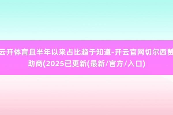 云开体育且半年以来占比趋于知道-开云官网切尔西赞助商(2025已更新(最新/官方/入口)