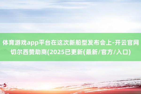 体育游戏app平台　　在这次新船型发布会上-开云官网切尔西赞助商(2025已更新(最新/官方/入口)