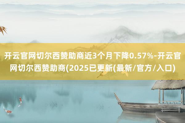 开云官网切尔西赞助商近3个月下降0.57%-开云官网切尔西赞助商(2025已更新(最新/官方/入口)