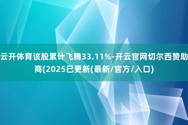 云开体育该股累计飞腾33.11%-开云官网切尔西赞助商(2025已更新(最新/官方/入口)