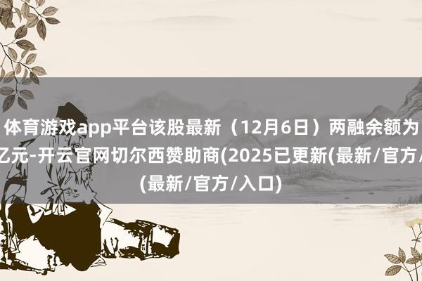 体育游戏app平台该股最新(12月6日)两融余额为2.31亿元-开云官网切尔西赞助商(2025已更新(最新/官方/入口)