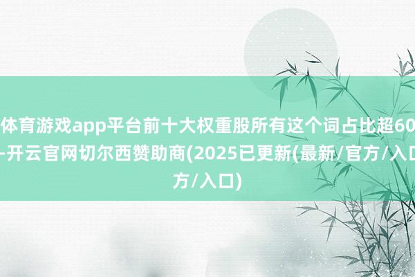 体育游戏app平台前十大权重股所有这个词占比超60%-开云官网切尔西赞助商(2025已更新(最新/官方/入口)