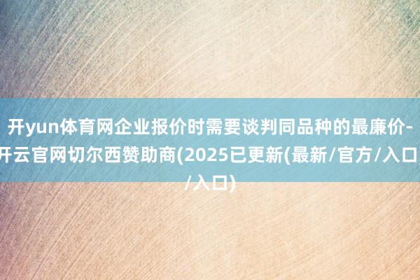 开yun体育网企业报价时需要谈判同品种的最廉价-开云官网切尔西赞助商(2025已更新(最新/官方/入口)