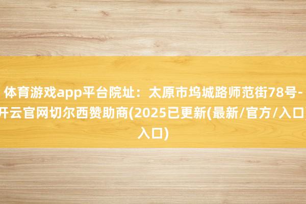 体育游戏app平台院址：太原市坞城路师范街78号-开云官网切尔西赞助商(2025已更新(最新/官方/入口)
