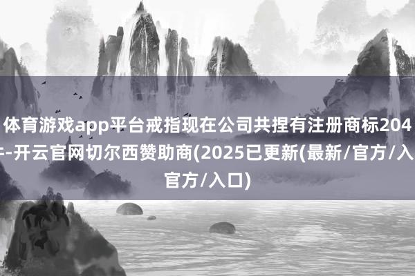体育游戏app平台戒指现在公司共捏有注册商标2046件-开云官网切尔西赞助商(2025已更新(最新/官方/入口)