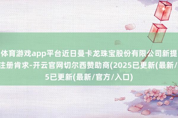 体育游戏app平台近日曼卡龙珠宝股份有限公司新提交1件商标注册肯求-开云官网切尔西赞助商(2025已更新(最新/官方/入口)
